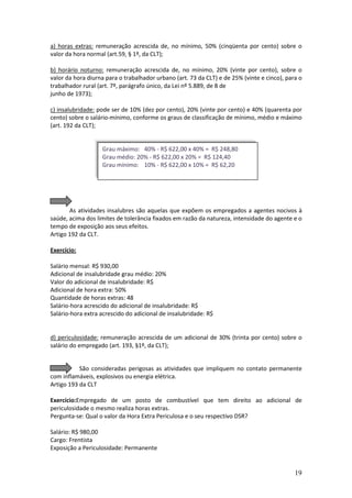 19
a) horas extras: remuneração acrescida de, no mínimo, 50% (cinqüenta por cento) sobre o
valor da hora normal (art.59, § 1º, da CLT);
b) horário noturno: remuneração acrescida de, no mínimo, 20% (vinte por cento), sobre o
valor da hora diurna para o trabalhador urbano (art. 73 da CLT) e de 25% (vinte e cinco), para o
trabalhador rural (art. 7º, parágrafo único, da Lei nº 5.889, de 8 de
junho de 1973);
c) insalubridade: pode ser de 10% (dez por cento), 20% (vinte por cento) e 40% (quarenta por
cento) sobre o salário-mínimo, conforme os graus de classificação de mínimo, médio e máximo
(art. 192 da CLT);
As atividades insalubres são aquelas que expõem os empregados a agentes nocivos à
saúde, acima dos limites de tolerância fixados em razão da natureza, intensidade do agente e o
tempo de exposição aos seus efeitos.
Artigo 192 da CLT.
Exercício:
Salário mensal: R$ 930,00
Adicional de insalubridade grau médio: 20%
Valor do adicional de insalubridade: R$
Adicional de hora extra: 50%
Quantidade de horas extras: 48
Salário-hora acrescido do adicional de insalubridade: R$
Salário-hora extra acrescido do adicional de insalubridade: R$
d) periculosidade: remuneração acrescida de um adicional de 30% (trinta por cento) sobre o
salário do empregado (art. 193, §1º, da CLT);
São consideradas perigosas as atividades que impliquem no contato permanente
com inflamáveis, explosivos ou energia elétrica.
Artigo 193 da CLT
Exercício:Empregado de um posto de combustível que tem direito ao adicional de
periculosidade o mesmo realiza horas extras.
Pergunta-se: Qual o valor da Hora Extra Periculosa e o seu respectivo DSR?
Salário: R$ 980,00
Cargo: Frentista
Exposição a Periculosidade: Permanente
Grau máximo: 40% - R$ 622,00 x 40% = R$ 248,80
Grau médio: 20% - R$ 622,00 x 20% = R$ 124,40
Grau mínimo: 10% - R$ 622,00 x 10% = R$ 62,20
 