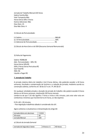 20
Jornada de Trabalho Mensal:220 Horas
Salário Família:Não
Vale Transporte:Não
Horas Extras 50%: 6 horas
Outros Adicionais: Não
Dias Úteis: 25
Dias Não Úteis: 4
1) Cálculo da Periculosidade:
(=) Salário..........................................................................980,00
(x ) % Periculosidade.........................................................30%
(=) Adicional de Periculosidade....................................... R$
2) Cálculo da Hora Extra e do DSR (Descanso Semanal Remunerado)
3) Folha de Pagamento
Salário: R$980,00
Adic. Periculosidade – 30%: R$
Horas Extras 50%:R$
DSR s/ Horas Extras Periculosa:R$
Sub-Total:R$
INSS: R$
Líquido a Pagar:R$
7. Jornada de Trabalho
A jornada máxima diária de trabalho é de 8 horas diárias, não podendo exceder a 44 horas
semanais, facultada a compensação de horários e a redução de jornada, mediante acordo ou
convenção coletiva, conforme art. 58 da CLT e art. 7º, XIII da CF.
Em qualquer atividade privada a duração da jornada de trabalho não poderá exceder 8 horas
diárias ou 44 horas semanais, totalizando 220 horas mensais.
Lembre-se de que 7.33 não significa 7 horas e trinta e três minutos, pois este valor esta em
centésimas e teremos que transformá-lo em horas, se não vejamos:
0.33 x 60 = 20 minutos
- Para legislação trabalhista sábado é considerado dia útil.
Agora voltamos e atualizamos à interpretação do artigo 64:
Jornada diária em decimais 7,3333
30 vezes 30
Jornada Mensal 220
a) Cálculo da Jornada Semanal
Jornada de Segunda à Sexta 8 horas x 5 40 Horas
 