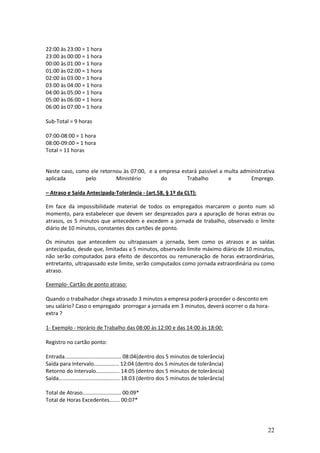 22
22:00 às 23:00 = 1 hora
23:00 às 00:00 = 1 hora
00:00 às 01:00 = 1 hora
01:00 às 02:00 = 1 hora
02:00 às 03:00 = 1 hora
03:00 às 04:00 = 1 hora
04:00 às 05:00 = 1 hora
05:00 às 06:00 = 1 hora
06:00 às 07:00 = 1 hora
Sub-Total = 9 horas
07:00-08:00 = 1 hora
08:00-09:00 = 1 hora
Total = 11 horas
Neste caso, como ele retornou às 07:00, e a empresa estará passível a multa administrativa
aplicada pelo Ministério do Trabalho e Emprego.
– Atraso e Saída Antecipada-Tolerância - (art.58, § 1º da CLT):
Em face da impossibilidade material de todos os empregados marcarem o ponto num só
momento, para estabelecer que devem ser desprezados para a apuração de horas extras ou
atrasos, os 5 minutos que antecedem e excedem a jornada de trabalho, observado o limite
diário de 10 minutos, constantes dos cartões de ponto.
Os minutos que antecedem ou ultrapassam a jornada, bem como os atrasos e as saídas
antecipadas, desde que, limitadas a 5 minutos, observado limite máximo diário de 10 minutos,
não serão computados para efeito de descontos ou remuneração de horas extraordinárias,
entretanto, ultrapassado este limite, serão computados como jornada extraordinária ou como
atraso.
Exemplo- Cartão de ponto atraso:
Quando o trabalhador chega atrasado 3 minutos a empresa poderá proceder o desconto em
seu salário? Caso o empregado prorrogar a jornada em 3 minutos, deverá ocorrer o da hora-
extra ?
1- Exemplo - Horário de Trabalho das 08:00 às 12:00 e das 14:00 às 18:00:
Registro no cartão ponto:
Entrada...................................... 08:04(dentro dos 5 minutos de tolerância)
Saída para Intervalo................. 12:04 (dentro dos 5 minutos de tolerância)
Retorno do Intervalo................ 14:05 (dentro dos 5 minutos de tolerância)
Saída......................................... 18:03 (dentro dos 5 minutos de tolerância)
Total de Atraso.......................... 00:09*
Total de Horas Excedentes....... 00:07*
 