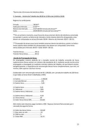 23
*Dentro dos 10 minutos de tolerância diária.
2- Exemplo - Horário de Trabalho das 08:00 às 12:00 e das 14:00 às 18:00:
Registro no cartão ponto:
Entrada...................................08:04**
Saída para Intervalo..............12:03***
Retorno do Intervalo.............14:07 (00:06 minutos de atraso)**
Saída......................................18:09 (00:09 minutos de hora extra)***
**Em um primeiro momento, essas horas de atraso estariam dentro da tolerância comentada
no exemplo 1; porém no Retorno do Intervalo o limite máximo diário foi ultrapassado e elas
devem ser computadas no atraso (Entrada: 00:04 + Retorno do Intervalo: 00:07 = 00:11).
***A exemplo do atraso essas horas também estariam dentro da tolerância, porém na Saída o
limite máximo diário também foi ultrapassado e elas devem ser computadas como horas
extras (Saída para Intervalo: 00:03 + Saída: 00:09 = 00:12).
Total de Atraso.......................... 00:11
Total de Horas Extras................ 00:12
Acordo de Prorrogação de Horas:
Os empregados maiores poderão ter a duração normal do trabalho acrescida de horas
suplementares (horas extras), em número não excedente de 2, mediante acordo escrito entre
empregador e empregado ou mediante contrato coletivo de trabalho, do qual deverá constar,
obrigatoriamente, a importância da remuneração dessas horas complementares, que será, no
mínimo, 50% superior à da hora normal.
Colaborador com remuneração mensal de R$ 1.200,00, com jornada de trabalho de 220 horas
e que todas as horas foram trabalhadas a 50%):
(=) Salário.................................................1.200,00
( :) Jornada Mensal.................................. 220
(=) Salário Hora........................................ 5,45
(=) Salário Hora......................................5,45
(x ) Adicional...........................................50%
(=) Salário Hora c/ Adicional.................. 8,18
(=) Salário Hora c/ Adicional.................. 8,18
(x ) Horas Extras.....................................20
(=) Valor Horas Extras 50%....................163,60
Além deste valor devemos pagar também o RSR - Repouso Semanal Remunerado que é
calculado da seguinte forma:
(=) Valor das Horas Extras..................... 163,60
( :) Dias úteis no mês ..............................25
(x ) DSR no mês.......................................5
(= ) Valor RSR..........................................32,72
 