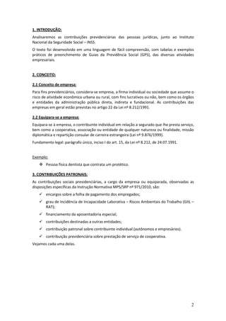 2
1. INTRODUÇÃO:
Analisaremos as contribuições previdenciárias das pessoas jurídicas, junto ao Instituto
Nacional da Seguridade Social – INSS.
O texto foi desenvolvido em uma linguagem de fácil compreensão, com tabelas e exemplos
práticos de preenchimento de Guias da Previdência Social (GPS), das diversas atividades
empresariais.
2. CONCEITO:
2.1 Conceito de empresa:
Para fins previdenciários, considera-se empresa, a firma individual ou sociedade que assume o
risco de atividade econômica urbana ou rural, com fins lucrativos ou não, bem como os órgãos
e entidades da administração pública direta, indireta e fundacional. As contribuições das
empresas em geral estão previstas no artigo 22 da Lei nº 8.212/1991.
2.2 Equipara-se a empresa:
Equipara-se à empresa, o contribuinte individual em relação a segurado que lhe presta serviço,
bem como a cooperativa, associação ou entidade de qualquer natureza ou finalidade, missão
diplomática e repartição consular de carreira estrangeira (Lei nº 9.876/1999).
Fundamento legal: parágrafo único, inciso I do art. 15, da Lei nº 8.212, de 24.07.1991.
Exemplo:
 Pessoa física dentista que contrata um protético.
3. CONTRIBUIÇÕES PATRONAIS:
As contribuições sociais previdenciárias, a cargo da empresa ou equiparada, observadas as
disposições específicas da Instrução Normativa MPS/SRP nº 971/2010, são:
 encargos sobre a folha de pagamento dos empregados;
 grau de Incidência de Incapacidade Laborativa – Riscos Ambientais do Trabalho (GIIL –
RAT);
 financiamento da aposentadoria especial;
 contribuições destinadas a outras entidades;
 contribuição patronal sobre contribuinte individual (autônomos e empresários).
 contribuição previdenciária sobre prestação de serviço de cooperativa.
Vejamos cada uma delas.
 