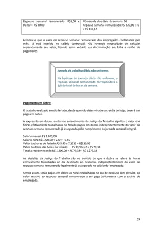 29
Repouso semanal remunerado: R$5,00 x
06:00 = R$ 30,00
Número de dias úteis da semana: 06
Repouso semanal remunerado:R$ 820,00 : 6
= R$ 136,67
Lembra-se que o valor do repouso semanal remunerado dos empregados contratados por
mês, já está inserido no salário contratual, não havendo necessidade de calcular
separadamente seu valor, ficando assim vedado sua discriminação em folha e recibo de
pagamento.
Pagamento em dobro:
O trabalho realizado em dia feriado, desde que não determinado outro dia de folga, deverá ser
pago em dobro.
A expressão em dobro, conforme entendimento da Justiça do Trabalho significa o valor das
horas efetivamente trabalhadas no feriado pagas em dobro, independentemente do valor do
repouso semanal remunerado já assegurado pelo cumprimento da jornada semanal integral.
Salário mensal:R$ 1.200,00
Salário-hora:R$1.200,00 ÷ 220 = 5.45
Valor das horas do feriado:R$ 5.45 x 7,3333 = R$ 39,96
Valor da dobra das horas do feriado: R$ 39,96 x 2 = R$ 79,38
Total a receber no mês:R$ 1.200,00 + R$ 79,38= R$ 1.279,38
As decisões da Justiça do Trabalho são no sentido de que a dobra se refere às horas
efetivamente trabalhadas no dia destinado ao descanso, independentemente do valor do
repouso semanal remunerado legalmente já assegurado no salário do empregado.
Sendo assim, serão pagas em dobro as horas trabalhadas no dia de repouso sem prejuízo do
valor relativo ao repouso semanal remunerado a ser pago juntamente com o salário do
empregado.
Jornada de trabalho diária não uniforme:
Na hipótese de jornada diária não uniforme, o
repouso semanal remunerado corresponderá a
1/6 do total de horas da semana.
 