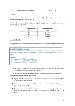 31
= Desconto do RSR (25/04/2010) 23,00
9. Férias:
O empregado terá direito a férias depois de trabalhar 12 (doze) meses (período aquisitivo) na
seguinte proporção (art. 129 e 130 da CLT):
Considerando as faltas injustificadas, dentro do período aquisitivo, o empregado tem direito a
férias na seguinte proporção:
Dias Corridos Faltas injustificadas
30 Até 5
24 De 6 a 14
18 De 15 a 23
12 De 24 a 32
Concessão de férias:
O empregador deverá conceder as férias ao empregado nos 12 (doze) meses seguintes período
aquisitivo.
 A época das férias será aquela que melhor consulte os interesses do empregador,
desde que respeitado esse prazo (art.136 da CLT).
 As férias dos menores de 18 (dezoito) anos e dos maiores de 50 (cinqüenta) anos
não podem ser divididas (art. 134, § 2º, da CLT).
 O período das férias deve ser comunicado ao empregado com no mínimo 30 (trinta) dias
de antecedência (art. 135 da CLT).
 As férias devem ser anotadas na CTPS e no Livro ou Fichas de Registro de Empregados
(art. 135, §§ 1º e 2º, da CLT).
 Os membros de uma família que trabalhem para um mesmo empregador têm direito a
gozar férias ao mesmo tempo, se isso não causar prejuízo ao serviço (art. 136, § 1º, da
CLT).
Concessão de férias fora do prazo
Quando as férias forem concedidas fora do prazo de 12 (doze) meses seguintes ao período
aquisitivo, o empregador será obrigado a pagar em dobro a sua remuneração (art. 137, § 1º,
da CLT).
Exemplo:
Período aquisitivo: 17/02/2008 à 16/02/2009
Período concessivo: 17/02/2009 à 16/02/2010
Data da concessão: 01/03/2010 à 30/03/2010
 