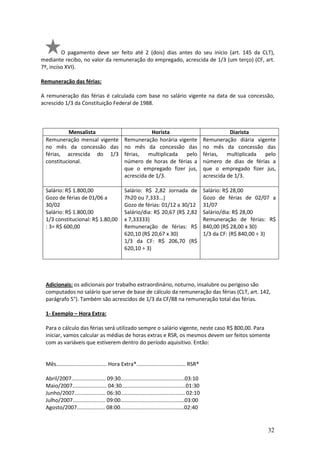 32
O pagamento deve ser feito até 2 (dois) dias antes do seu início (art. 145 da CLT),
mediante recibo, no valor da remuneração do empregado, acrescida de 1/3 (um terço) (CF, art.
7º, inciso XVI).
Remuneração das férias:
A remuneração das férias é calculada com base no salário vigente na data de sua concessão,
acrescido 1/3 da Constituição Federal de 1988.
Mensalista Horista Diarista
Remuneração mensal vigente
no mês da concessão das
férias, acrescida do 1/3
constitucional.
Remuneração horária vigente
no mês da concessão das
férias, multiplicada pelo
número de horas de férias a
que o empregado fizer jus,
acrescida de 1/3.
Remuneração diária vigente
no mês da concessão das
férias, multiplicada pelo
número de dias de férias a
que o empregado fizer jus,
acrescida de 1/3.
Salário: R$ 1.800,00
Gozo de férias de 01/06 a
30/02
Salário: R$ 1.800,00
1/3 constitucional: R$ 1.80,00
: 3= R$ 600,00
Salário: R$ 2,82 Jornada de
7h20 ou 7,333...)
Gozo de férias: 01/12 a 30/12
Salário/dia: R$ 20,67 (R$ 2,82
x 7,33333)
Remuneração de férias: R$
620,10 (R$ 20,67 x 30)
1/3 da CF: R$ 206,70 (R$
620,10 ÷ 3)
Salário: R$ 28,00
Gozo de férias de 02/07 a
31/07
Salário/dia: R$ 28,00
Remuneração de férias: R$
840,00 (R$ 28,00 x 30)
1/3 da CF: (R$ 840,00 ÷ 3)
Adicionais: os adicionais por trabalho extraordinário, noturno, insalubre ou perigoso são
computados no salário que serve de base de cálculo da remuneração das férias (CLT, art. 142,
parágrafo 5°). Também são acrescidos de 1/3 da CF/88 na remuneração total das férias.
1- Exemplo – Hora Extra:
Para o cálculo das férias será utilizado sempre o salário vigente, neste caso R$ 800,00. Para
iniciar, vamos calcular as médias de horas extras e RSR, os mesmos devem ser feitos somente
com as variáveis que estiverem dentro do período aquisitivo. Então:
Mês.................................. Hora Extra*................................. RSR*
Abril/2007....................... 09:30...........................................03:10
Maio/2007....................... 04:30...........................................01:30
Junho/2007..................... 06:30........................................... 02:10
Julho/2007...................... 09:00...........................................03:00
Agosto/2007................... 08:00...........................................02:40
 