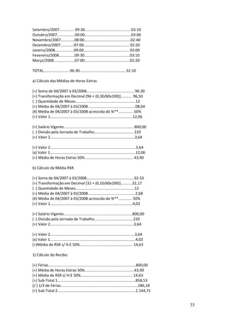 33
Setembro/2007.............. 09:30........................................... 03:10
Outubro/2007.................09:00............................................03:00
Novembro/2007.............08:00............................................02:40
Dezembro/2007.............07:00........................................... 02:20
Janeiro/2008..................09:00........................................... 03:00
Fevereiro/2008...............09:30...........................................03:10
Março/2008....................07:00...........................................02:20
TOTAL.........................96:30............................................32:10
a) Cálculo das Médias de Horas Extras
(=) Soma de 04/2007 à 03/2008............................................. 96:30
(=) Transformação em Decimal [96 + (0,30/60x100)]........... 96,50
( :) Quantidade de Meses.........................................................12
(=) Média de 04/2007 à 03/2008.............................................08,04
(X) Média de 04/2007 à 03/2008 acrescida do %**............. .50%
(=) Valor 1..............................................................................12,06
(=) Salário Vigente...................................................................800,00
( :) Divisão pela Jornada de Trabalho..................................... 220
(=) Valor 2................................................................................3,64
(=) Valor 2.................................................................................3,64
(x) Valor 1.................................................................................12,06
(=) Média de Horas Extras 50% ............................................. 43,90
b) Cálculo da Média RSR
(=) Soma de 04/2007 à 03/2008.............................................32:10
(=) Transformação em Decimal [32 + (0,10/60x100)]...........32,17
( :) Quantidade de Meses........................................................12
(=) Média de 04/2007 à 03/2008.............................................2,68
(X) Média de 04/2007 à 03/2008 acrescida do %**............. 50%
(=) Valor 1..............................................................................4,02
(=) Salário Vigente.................................................................800,00
( :) Divisão pela Jornada de Trabalho.....................................220
(=) Valor 2...............................................................................3,64
(=) Valor 2................................................................................3,64
(x) Valor 1.................................................................................4,02
(=)Média de RSR s/ H.E 50%.................................................. 14,63
1) Cálculo do Recibo:
(+) Férias...................................................................................800,00
(+) Média de Horas Extras 50%...............................................43,90
(+) Média de RSR s/ H.E 50%................................................. 14,63
(=) Sub-Total 1..........................................................................858,53
(/ ) 1/3 de Férias.........................................................................286,18
(=) Sub-Total 2..........................................................................1.144,71
 