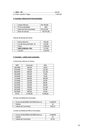 34
(- ) INSS – 9%..........................................................................103,02
(=) Valor Líquido a Pagar......................................................... 1.041,69
2- Exemplo: Adicional de Periculosidade:
+ Salário Mensal R$ 750,00
X % Periculosidade 30%
= Adicional Periculosidade R$ 225,00
= Base de Cálculo R$ 975,00
Cálculo do Recibo de Férias
+ Férias (letra b) 975,00
+ 1/3 de Férias (975,00 : 3) 325,00
+ Total 1.300,00
- INSS (1300,00 x 9%) 117,00
= Líquido 1.183,00
3- Exemplo – salário mais comissões:
a) Soma dos últimos 12 meses
MÊS Comissão RSR
06/2008 300,00 50,00
07/2008 750,00 125,00
08/2008 680,00 115,00
09/2008 450,00 75,00
10/2008 450,00 70,00
11/2008 600,00 100,00
12/2008 550,00 92,00
01/2009 530,00 88,00
02/2009 520,00 86,00
03/2009 700,00 115,00
04/2009 410,00 67,00
05/2009 400,00 65,00
TOTAL 6.340,00 1.048,00
b) Valor da Média de Comissões
= Soma de 06/2008 à 05/2009 (letra a) 6.340,00
: Média 12
= Média de Comissões 528,33
c) Valor da Média do RSR s/ Comissões
= Soma de 06/2008 à 05/2009 (letra a) 1.048,00
: Média 12
= Média de Comissões 87,33
 