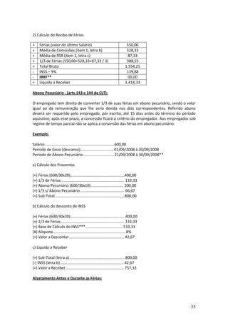 35
2) Cálculo do Recibo de Férias
+ Férias (valor do último Salário) 550,00
+ Média de Comissões (item 1, letra b) 528,33
+ Média de RSR (item 1, letra c) 87,33
+ 1/3 de Férias (550,00+528,33+87,33 / 3) 388,55
= Total Bruto 1.554,21
- INSS – 9% 139,88
- IRRF** 00,00
= Líquido a Receber 1.414,33
Abono Pecuniário - (arts.143 e 144 da CLT):
O empregado tem direito de converter 1/3 de suas férias em abono pecuniário, sendo o valor
igual ao da remuneração que lhe seria devida nos dias correspondentes. Referido abono
deverá ser requerido pelo empregado, por escrito, até 15 dias antes do término do período
aquisitivo; após esse prazo, a concessão ficará a critério do empregador. Aos empregados sob
regime de tempo parcial não se aplica a conversão das férias em abono pecuniário.
Exemplo:
Salário..................................................................600,00
Período de Gozo (descanso)............................... 01/09/2008 à 20/09/2008
Período de Abono Pecuniário..............................21/09/2008 à 30/09/2008**
a) Cálculo dos Proventos
(+) Férias (600/30x20)...................................................400,00
(+) 1/3 de Férias............................................................ 133,33
(+) Abono Pecuniário (600/30x10)............................... 200,00
(+) 1/3 s/ Abono Pecuniário.......................................... 66,67
(=) Sub-Total..................................................................800,00
b) Cálculo do desconto de INSS
(+) Férias (600/30x20)................................................... 400,00
(+) 1/3 de Férias............................................................ 133,33
(=) Base de Cálculo do INSS***................................... 533,33
(X) Alíquota.....................................................................8%
(=) Valor a Descontar.................................................... 42,67
c) Líquido a Receber
(+) Sub-Total (letra a).....................................................800,00
(-) INSS (letra b)............................................................ 42,67
(=) Valor a Receber....................................................... 757,33
Afastamento Antes e Durante as Férias:
 