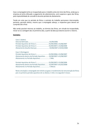 36
Caso o empregado tenha se incapacitado para o trabalho antes do início das férias, ainda que a
empresa já tenha efetuado o pagamento do adiantamento, será suspenso o gozo das férias,
pela impossibilidade de concedê-lo durante período de afastamento.
Tendo em vista que no período de férias o contrato de trabalho permanece interrompido,
portanto, gerando efeitos, mesmo que o empregado adoeça, o respectivo gozo deverá ser
cumprido até o final.
Não sendo possível retornar ao trabalho, ao término das férias, em virtude da incapacidade,
iniciar-se-á a contagem dos 15 primeiros dias, a partir da data que deveria ocorrer o retorno.
Exemplos:
Caso 1 (dados)
Data da Admissão................................................. 01/09/2006
Período Aquisitivo de Férias 1............................. 01/09/2006 à 31/08/2007
Período Aquisitivo de Férias 2............................. 01/09/2007 à 31/08/2008
Afastamento (Auxílio Doença).............................. 02/08/2007 à 01/02/2008
Caso 1 (Contagem)
Período Aquisitivo de Férias 1............................. 01/09/2006 à 31/08/2007
Afastamento dentro do Período Aquisitivo......... 02/08/2007 à 31/08/2007
Afastamento no Período Aquisitivo...................... 1 Mês
Período Aquisitivo de Férias 2............................. 01/09/2007 à 31/08/2008
Afastamento dentro do Período Aquisitivo......... 01/09/2007 à 01/02/2008
Afastamento no Período Aquisitivo...................... 5 Meses
Nesta simulação o empregado tem direito ao gozo e recebimento da remuneração de férias
pois no primeiro período aquisitivo ele se afastou 1 mês e no segundo 5 meses.
 