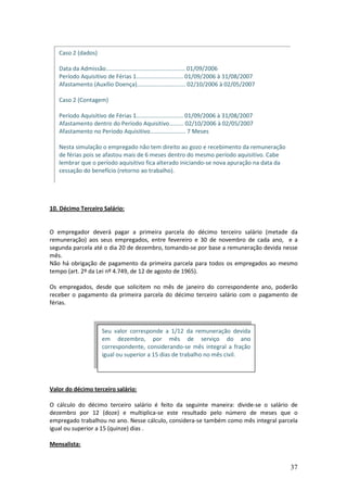 37
10. Décimo Terceiro Salário:
O empregador deverá pagar a primeira parcela do décimo terceiro salário (metade da
remuneração) aos seus empregados, entre fevereiro e 30 de novembro de cada ano, e a
segunda parcela até o dia 20 de dezembro, tomando-se por base a remuneração devida nesse
mês.
Não há obrigação de pagamento da primeira parcela para todos os empregados ao mesmo
tempo (art. 2º da Lei nº 4.749, de 12 de agosto de 1965).
Os empregados, desde que solicitem no mês de janeiro do correspondente ano, poderão
receber o pagamento da primeira parcela do décimo terceiro salário com o pagamento de
férias.
Valor do décimo terceiro salário:
O cálculo do décimo terceiro salário é feito da seguinte maneira: divide-se o salário de
dezembro por 12 (doze) e multiplica-se este resultado pelo número de meses que o
empregado trabalhou no ano. Nesse cálculo, considera-se também como mês integral parcela
igual ou superior a 15 (quinze) dias .
Mensalista:
Caso 2 (dados)
Data da Admissão................................................. 01/09/2006
Período Aquisitivo de Férias 1............................. 01/09/2006 à 31/08/2007
Afastamento (Auxílio Doença).............................. 02/10/2006 à 02/05/2007
Caso 2 (Contagem)
Período Aquisitivo de Férias 1............................. 01/09/2006 à 31/08/2007
Afastamento dentro do Período Aquisitivo......... 02/10/2006 à 02/05/2007
Afastamento no Período Aquisitivo...................... 7 Meses
Nesta simulação o empregado não tem direito ao gozo e recebimento da remuneração
de férias pois se afastou mais de 6 meses dentro do mesmo período aquisitivo. Cabe
lembrar que o período aquisitivo fica alterado iniciando-se nova apuração na data da
cessação do benefício (retorno ao trabalho).
Seu valor corresponde a 1/12 da remuneração devida
em dezembro, por mês de serviço do ano
correspondente, considerando-se mês integral a fração
igual ou superior a 15 dias de trabalho no mês civil.
 