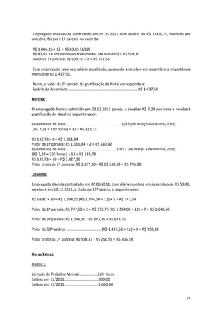 38
Empregado mensalista contratado em 05.05.2011 com salário de R$ 1.006,25, mantido em
outubro, faz jus à 1ª parcela no valor de:
R$ 1.006,25 ÷ 12 = R$ 83,85 (1/12)
R$ 83,85 × 6 (nº de meses trabalhados até outubro) = R$ 503,10
Valor da 1ª parcela: R$ 503,10 ÷ 2 = R$ 251,55
Esse empregado teve seu salário atualizado, passando a receber em dezembro a importância
mensal de R$ 1.437,50.
Assim, o valor da 2ª parcela da gratificação de Natal corresponde a:
Salário de dezembro: ...................................................................R$ 1.437,50
Horista:
O empregado horista admitido em 03.03.2011 passou a receber R$ 7,24 por hora e receberá
gratificação de Natal no seguinte valor:
Quantidade de avos: .................................................... 8/12 (de março a outubro/2011)
(R$ 7,24 × 220 horas) ÷ 12 = R$ 132,73
R$ 132,73 × 8 = R$ 1.061,84
Valor da 1ª parcela: R$ 1.061,84 ÷ 2 = R$ 530,92
Quantidade de avos: ............................................... 10/12 (de março a dezembro/2011)
(R$ 7,24 × 220 horas) ÷ 12 = R$ 132,73
R$ 132,73 × 10 = R$ 1.327,30
Valor bruto da 2ª parcela: R$ 1.327,30 - R$ R$ 530,92 = R$ 796,38
Diarista:
Empregado diarista contratado em 02.06.2011, com diária mantida em dezembro de R$ 59,80,
receberá em 20.12.2011, a título de 13º salário, o seguinte valor:
R$ 59,80 × 30 = R$ 1.794,00 (R$ 1.794,00 ÷ 12) × 5 = R$ 747,50
Valor da 1ª parcela: R$ 747,50 ÷ 2 = R$ 373,75 (R$ 1.794,00 ÷ 12) × 7 = R$ 1.046,50
Valor da 2ª parcela: R$ 1.046,50 - R$ 373,75 = R$ 672,75
Valor do 13º salário: ................................. (R$ 1.437,50 ÷ 12) × 8 = R$ 958,33
Valor bruto da 2ª parcela: R$ 958,33 - R$ 251,55 = R$ 706,78
Horas Extras:
Dados 1:
Jornada de Trabalho Mensal..................220 Horas
Salário em 11/2011.................................800,00
Salário em 12/2011.................................1.000,00
 