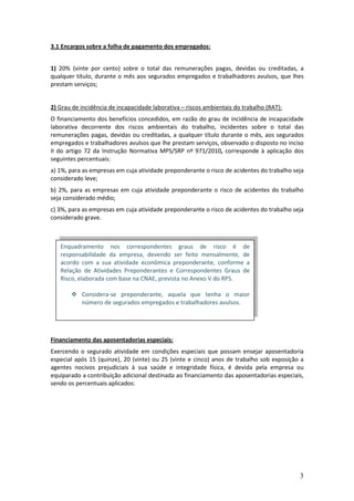 3
3.1 Encargos sobre a folha de pagamento dos empregados:
1) 20% (vinte por cento) sobre o total das remunerações pagas, devidas ou creditadas, a
qualquer título, durante o mês aos segurados empregados e trabalhadores avulsos, que lhes
prestam serviços;
2) Grau de incidência de incapacidade laborativa – riscos ambientais do trabalho (RAT):
O financiamento dos benefícios concedidos, em razão do grau de incidência de incapacidade
laborativa decorrente dos riscos ambientais do trabalho, incidentes sobre o total das
remunerações pagas, devidas ou creditadas, a qualquer título durante o mês, aos segurados
empregados e trabalhadores avulsos que lhe prestam serviços, observado o disposto no inciso
II do artigo 72 da Instrução Normativa MPS/SRP nº 971/2010, corresponde à aplicação dos
seguintes percentuais:
a) 1%, para as empresas em cuja atividade preponderante o risco de acidentes do trabalho seja
considerado leve;
b) 2%, para as empresas em cuja atividade preponderante o risco de acidentes do trabalho
seja considerado médio;
c) 3%, para as empresas em cuja atividade preponderante o risco de acidentes do trabalho seja
considerado grave.
Financiamento das aposentadorias especiais:
Exercendo o segurado atividade em condições especiais que possam ensejar aposentadoria
especial após 15 (quinze), 20 (vinte) ou 25 (vinte e cinco) anos de trabalho sob exposição a
agentes nocivos prejudiciais à sua saúde e integridade física, é devida pela empresa ou
equiparado a contribuição adicional destinada ao financiamento das aposentadorias especiais,
sendo os percentuais aplicados:
Enquadramento nos correspondentes graus de risco é de
responsabilidade da empresa, devendo ser feito mensalmente, de
acordo com a sua atividade econômica preponderante, conforme a
Relação de Atividades Preponderantes e Correspondentes Graus de
Risco, elaborada com base na CNAE, prevista no Anexo V do RPS.
 Considera-se preponderante, aquela que tenha o maior
número de segurados empregados e trabalhadores avulsos.
 