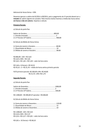 39
Adicional de Horas Extras = 50%
Devemos ignorar o salário de 01/2011 à 09/2011, pois o pagamento da 1ª parcela deverá ser a
metade do salário vigente em outubro. Pelo mesmo motivo faremos a média das horas extras
em horas e não em valores. Vejamos o cálculo:
Primeira Parcela:
a) Cálculo da parte fixa
Salário de Outubro..............................................................800,00
( :) Divisão (metade).................................................................2
(=) 1ª Parcela 13º Salário......................................................... 400,00
b) Cálculo da Média de Horas Extras
(=) Soma de Janeiro à Outubro................................................ 80:00
( :) Quantidade de Meses......................................................... 10
(=) Média de Janeiro à Outubro............................................... 08:00
R$ 800,00 : 220 = R$ 3,63
R$ 3,63 x 50% = R$ 1,81
R$ 3,63 + R$ 1,81 = R$ 5,44 – valor da hora extra
R$ 5,44 x 8 (horas) = R$ 43,52
R$ 43,52 : 2 = R$ 21,76 – média de horas extras primeira parcela
FGTS primeira parcela: R$ 500,00 x 8%= R$ 40,00
R$ 21,76 x 8%= R$ 1,74
Segunda Parcela:
a) Cálculo da parte fixa
Salário de Dezembro..............................................................1000,00
( :) Divisão (metade)...............................................................2
(=) 1ª Parcela 13º Salário........................................................500,00
R$ 1.000,00 – R$ 400,00 (1ª parcela) = R$ 600,00
b) Cálculo da Média de Horas Extras
(=) Soma de Janeiro à Dezembro..............................................120:00
( :) Quantidade de Meses......................................................... 12
(=) Média de Janeiro à Dezembro.............................................10
R$ 1.000,00 : 220 = R$ 4,54
R$ 4,54 x 50% = R$ 2.27
R$ 4,54 + R$ 2,27 = R$ 6,81 – valor da hora extra
R$ 6,81 x 10 (horas) = R$ 68,10
 