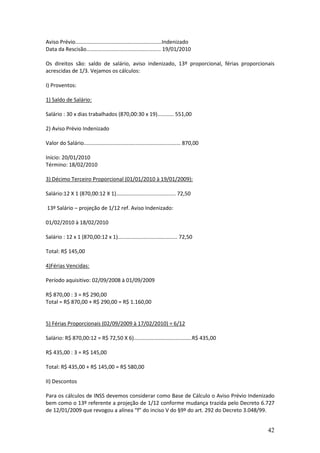 42
Aviso Prévio..........................................................Indenizado
Data da Rescisão.................................................. 19/01/2010
Os direitos são: saldo de salário, aviso indenizado, 13º proporcional, férias proporcionais
acrescidas de 1/3. Vejamos os cálculos:
I) Proventos:
1) Saldo de Salário:
Salário : 30 x dias trabalhados (870,00:30 x 19)........... 551,00
2) Aviso Prévio Indenizado
Valor do Salário................................................................. 870,00
Início: 20/01/2010
Término: 18/02/2010
3) Décimo Terceiro Proporcional (01/01/2010 à 19/01/2009):
Salário:12 X 1 (870,00:12 X 1)........................................ 72,50
13º Salário – projeção de 1/12 ref. Aviso Indenizado:
01/02/2010 à 18/02/2010
Salário : 12 x 1 (870,00:12 x 1)........................................ 72,50
Total: R$ 145,00
4)Férias Vencidas:
Período aquisitivo: 02/09/2008 à 01/09/2009
R$ 870,00 : 3 = R$ 290,00
Total = R$ 870,00 + R$ 290,00 = R$ 1.160,00
5) Férias Proporcionais (02/09/2009 à 17/02/2010) = 6/12
Salário: R$ 870,00:12 = R$ 72,50 X 6).......................................R$ 435,00
R$ 435,00 : 3 = R$ 145,00
Total: R$ 435,00 + R$ 145,00 = R$ 580,00
II) Descontos
Para os cálculos de INSS devemos considerar como Base de Cálculo o Aviso Prévio Indenizado
bem como o 13º referente a projeção de 1/12 conforme mudança trazida pelo Decreto 6.727
de 12/01/2009 que revogou a alínea “f” do inciso V do §9º do art. 292 do Decreto 3.048/99.
 