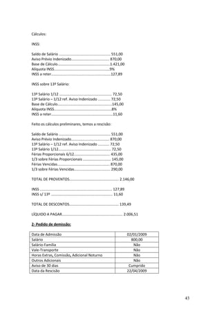 43
Cálculos:
INSS:
Saldo de Salário .................................................. 551,00
Aviso Prévio Indenizado..................................... 870,00
Base de Cálculo...................................................1.421,00
Alíquota INSS......................................................9%
INSS a reter..........................................................127,89
INSS sobre 13º Salário:
13º Salário 1/12 ................................................... 72,50
13º Salário – 1/12 ref. Aviso Indenizado ............ 72,50
Base de Cálculo.....................................................145,00
Alíquota INSS........................................................8%
INSS a reter............................................................11,60
Feito os cálculos preliminares, temos a rescisão:
Saldo de Salário .................................................. 551,00
Aviso Prévio Indenizado..................................... 870,00
13º Salário – 1/12 ref. Aviso Indenizado ........... 72,50
13º Salário 1/12................................................... 72,50
Férias Proporcionais 6/12................................... 435,00
1/3 sobre Férias Proporcionais ........................... 145,00
Férias Vencidas................................................... 870,00
1/3 sobre Férias Vencidas................................... 290,00
TOTAL DE PROVENTOS................................................ 2.146,00
INSS ...................................................................... 127,89
INSS s/ 13º ............................................................ 11,60
TOTAL DE DESCONTOS................................................ 139,49
LÍQUIDO A PAGAR........................................................... 2.006,51
2- Pedido de demissão:
Data de Admissão 02/01/2009
Salário 800,00
Salário-Família Não
Vale-Transporte Não
Horas Extras, Comissão, Adicional Noturno Não
Outros Adicionais Não
Aviso de 30 dias Cumprido
Data da Rescisão 22/04/2009
 