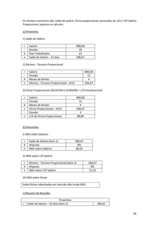 44
Os direitos rescisórios são: saldo de salário, férias proporcionais acrescidas de 1/3 e 13º Salário
Proporcional, vejamos os cálculos:
a) Proventos:
1) Saldo de Salário
= Salário 800,00
: Divisão 30
X Dias Trabalhados 22
= Saldo de Salário – 22 dias 586,67
2) Décimo - Terceiro Proporcional
= Salário 800,00
: Divisão 12
X Meses de direito 4
= Décimo - Terceiro Proporcional – 4/12 266,67
3) Férias Proporcionais (02/01/09 à 22/04/09) + 1/3 Constitucional
= Salário 800,00
: Divisão 12
X Meses de direito 4
= Férias Proporcionais – 4/12 266,67
: Divisão 3
= 1/3 de Férias Proporcionais 88,89
b) Descontos:
I) INSS sobre Salários:
= Saldo de Salário (item 1) 586,67
X Alíquota 8%
= INSS sobre Salários 46,93
II) INSS sobre 13º Salário
= Décimo - Terceiro Proporcional (item 2) 266,67
X Alíquota 8%
= INSS sobre 13º Salário 21,33
III) INSS sobre Férias
Sobre férias indenizadas em rescisão não incide INSS.
c) Resumo da Rescisão:
Proventos
+ Saldo de Salário – 22 dias (item 1) 586,67
 