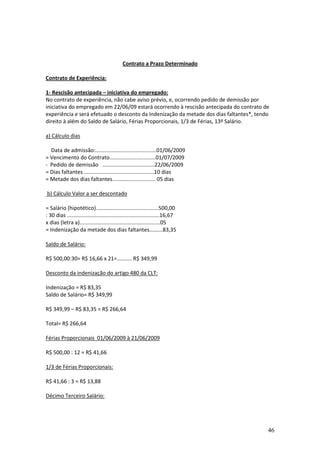 46
Contrato a Prazo Determinado
Contrato de Experiência:
1- Rescisão antecipada – iniciativa do empregado:
No contrato de experiência, não cabe aviso prévio, e, ocorrendo pedido de demissão por
iniciativa do empregado em 22/06/09 estará ocorrendo à rescisão antecipada do contrato de
experiência e será efetuado o desconto da Indenização da metade dos dias faltantes*, tendo
direito à além do Saldo de Salário, Férias Proporcionais, 1/3 de Férias, 13º Salário.
a) Cálculo dias
Data de admissão:.........................................01/06/2009
= Vencimento do Contrato...............................01/07/2009
- Pedido de demissão ...................................22/06/2009
= Dias faltantes ...............................................10 dias
= Metade dos dias faltantes............................. 05 dias
b) Cálculo Valor a ser descontado
= Salário (hipotético)..........................................500,00
: 30 dias ..............................................................16,67
x dias (letra a)......................................................05
= Indenização da metade dos dias faltantes.........83,35
Saldo de Salário:
R$ 500,00:30= R$ 16,66 x 21=.......... R$ 349,99
Desconto da indenização do artigo 480 da CLT:
Indenização = R$ 83,35
Saldo de Salário= R$ 349,99
R$ 349,99 – R$ 83,35 = R$ 266,64
Total= R$ 266,64
Férias Proporcionais 01/06/2009 à 21/06/2009
R$ 500,00 : 12 = R$ 41,66
1/3 de Férias Proporcionais:
R$ 41,66 : 3 = R$ 13,88
Décimo Terceiro Salário:
 