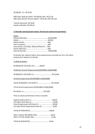 47
R$ 500,00 : 12 = R$ 41.66
INSS sobre saldo de salário = R$ 266,64 x 8% = R$ 21,33
INSS sobre Décimo Terceiro Salário = R$ 41,66 x 8%= R$ 3,33
Total de Descontos: R$ 24,66
Líquido a Receber: R$ 339,18
2- Rescisão contratual pelo motivo: Término de contrato de experiência:
Dados:
Data de Admissão.................................................01/04/2008
Salário...................................................................600,00
Salário Família......................................................Não
Vale Transporte....................................................Não
Horas Extras, Comissões, Adicional Noturno..... Não
Outros Adicionais.................................................Não
Data da Rescisão.................................................. 29/06/2008
Os direitos são: saldo de salário, férias proporcionais acrescidas de 1/3 e 13º salário
proporcional. Vejamos os cálculos:
1) Saldo de Salário:
R$ 600,00:30= R$ 20,00 x 29=.......... 580,00
2) Décimo Terceiro Proporcional (01/04/2008 à 29/06/2008)
R$ 600,00:12= R$ 50,00 x 3=........................................ R$ 150,00
3) Férias Proporcionais (01/04/2008 à 29/06/2008)
Salário R$ 600,00:12= R$ 50,00 3= ..............................R$ 150,00
1/3 de Férias Proporcionais (01/04/2008 à 29/06/2008)
R$ 150,00 : 3=............................................ R$ 50,00
Feito os cálculos preliminares, temos a rescisão:
Saldo de Salário (item 1)................................................580,00
13º Salário 3/12 (item 2).................................................150,00
Férias Proporcionais 3/12 (item 3).................................150,00
1/3 sobre Férias Proporcionais (item 6)......................... 50,00
TOTAL DE PROVENTOS............................................930,00
INSS s/ Salários (R$ 580,00 x 8%)................................46,40
INSS s/ 13º (R$ 150,00 x 8%)........................................12,00
TOTAL DE DESCONTOS............................................58,40
 