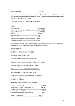 48
LÍQUIDO A PAGAR.....................................................871,60
Obs.: No caso de rescisão por término de contrato não é devido a multa de 50% sobre o saldo
do Fundo de Garantia do período trabalhado. Porém é obrigatório o recolhimento em guia de
GRRF do FGTS incidente na rescisão.
3- Rescisão antecipada – iniciativa do empregador:
Dados:
Data de Admissão.................................................01/04/2008
Término do Contrato de Experiência...................29/06/2008
Dispensa Antecipada............................................19/06/2008
Salário....................................................................600,00
Salário Família.......................................................Não
Vale Transporte.....................................................Não
Horas Extras, Comissões, Adicional Noturno..... Não
Outros Adicionais.................................................Não
Os direitos são: saldo de salário, indenização do contrato de experiência, férias proporcionais
acrescidas de 1/3 e 13º salário proporcional. Vejamos os cálculos:
1) Saldo de Salário:
R$ 600,00:30= R$ 20,00 x 19 = R$ 380,00
2) Indenização – Art. 479 da CLT:
Salário: R$ 600,00:30 = R$ 20,00 x 5 = R$100,00
3) Décimo Terceiro Proporcional (01/04/2008 à 19/06/2008):
Salário: R$ 600,00:12 = R$ 50,00 x 3 = R$ 150,00
4) Férias Proporcionais (01/04/2008 à 19/06/2008):
Salário: R$ 600,00:12 = 50,00 x 3 = R$150,00
1/3 de Férias Proporcionais (01/02/2008 à 19/06/2008):
R$ 150,00 : 3 = R$ 50,00
Feito os cálculos preliminares, temos a rescisão:
Saldo de Salário (item 1)..................................................380,00
Indenização – Art. 479 da C.L.T (item 2)........................100,00
13º Salário 3/12 (item 3)..................................................150,00
Férias Proporcionais 3/12 (item 4)..................................150,00
1/3 sobre Férias Proporcionais (item 5)......................... 50,00
TOTAL DE PROVENTOS.............................................830,00
 