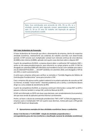 4
FAP: Fator Acidentário de Prevenção:
O Fator Acidentário de Prevenção que afere o desempenho da empresa, dentro da respectiva
atividade econômica, relativamente aos acidentes de trabalho ocorridos num determinado
período. O FAP consiste num multiplicador variável num intervalo contínuo de cinco décimos
(0,5000) a dois inteiros (2,0000), aplicado com quatro casas decimais sobre a alíquota RAT.
A partir da competência 01/2010, a empresa deverá obter o coeficiente FAP mediante CNPJ +
senha no site www.previdencia.gov.br, para informá-lo no campo próprio na GFIP. O FAP foi
divulgado em setembro/2009 pelo Ministério da Previdência Social e tem validade para todo o
ano de 2010 (GFIP 01/2010 ..... até GFIP 13/2010). Em setembro 2010, será divulgado o FAP do
ano 2011, e assim sucessivamente.
A senha que a empresa utiliza para verificar as restrições à “Certidão Negativa de Débitos de
Contribuições Previdenciárias” serve para consultar o FAP.
Caso a empresa não possua senha, poderá cadastrá-la no próprio aplicativo de consulta ao FAP
na internet, no botão “Incluir Senha”. Havendo problemas com a senha, o contribuinte deverá
dirigir-se a uma unidade de atendimento da RFB.
A partir da competência 01/2010, as empresas continuam informando o campo RAT na GFIP e
passam a informar também o campo FAP, conforme Manual da GFIP.
O FAP será informado no SEFIP com duas casas decimais, sem arredondamento (truncamento),
até que nova versão do aplicativo permita informar corretamente.
Porém, ao fazer o cálculo da contribuição previdenciária “RAT x FAP” na folha de pagamento, a
empresa usará o multiplicador FAP com quatro casas decimais, motivo pelo qual a GPS gerada
pelo SEFIP deverá ser desprezada.
 Apresentamos exemplos de duas atividades econômicas: banco e condomínio.
Anexo V do Decreto n.º 6.957/2009 - relação de atividades preponderantes e
correspondentes graus de risco (conforme a classificação nacional de atividades econômicas)
Nota: Essa contribuição será acrescida de 12%, 9% ou 6%, se a
atividade exercida pelo segurado ensejar aposentadoria especial
após 15, 20 ou 25 anos de trabalho sob exposição de agentes
nocivos prejudiciais a saúde.
 