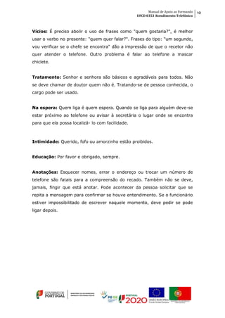 Manual de Apoio ao Formando
UFCD 0353 Atendimento Telefónico
10
Vícios: É preciso abolir o uso de frases como "quem gostaria?", é melhor
usar o verbo no presente: "quem quer falar?". Frases do tipo: "um segundo,
vou verificar se o chefe se encontra" dão a impressão de que o recetor não
quer atender o telefone. Outro problema é falar ao telefone a mascar
chiclete.
Tratamento: Senhor e senhora são básicos e agradáveis para todos. Não
se deve chamar de doutor quem não é. Tratando-se de pessoa conhecida, o
cargo pode ser usado.
Na espera: Quem liga é quem espera. Quando se liga para alguém deve-se
estar próximo ao telefone ou avisar à secretária o lugar onde se encontra
para que ela possa localizá- lo com facilidade.
Intimidade: Querido, fofo ou amorzinho estão proibidos.
Educação: Por favor e obrigado, sempre.
Anotações: Esquecer nomes, errar o endereço ou trocar um número de
telefone são fatais para a compreensão do recado. Também não se deve,
jamais, fingir que está anotar. Pode acontecer da pessoa solicitar que se
repita a mensagem para confirmar se houve entendimento. Se o funcionário
estiver impossibilitado de escrever naquele momento, deve pedir se pode
ligar depois.
 