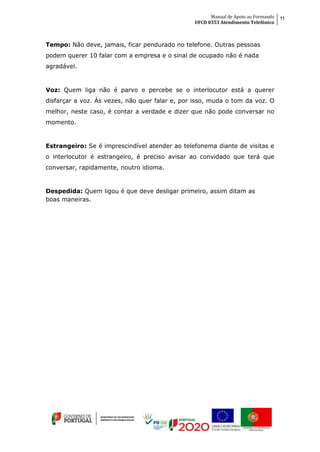 Manual de Apoio ao Formando
UFCD 0353 Atendimento Telefónico
11
Tempo: Não deve, jamais, ficar pendurado no telefone. Outras pessoas
podem querer 10 falar com a empresa e o sinal de ocupado não é nada
agradável.
Voz: Quem liga não é parvo e percebe se o interlocutor está a querer
disfarçar a voz. Às vezes, não quer falar e, por isso, muda o tom da voz. O
melhor, neste caso, é contar a verdade e dizer que não pode conversar no
momento.
Estrangeiro: Se é imprescindível atender ao telefonema diante de visitas e
o interlocutor é estrangeiro, é preciso avisar ao convidado que terá que
conversar, rapidamente, noutro idioma.
Despedida: Quem ligou é que deve desligar primeiro, assim ditam as
boas maneiras.
 
