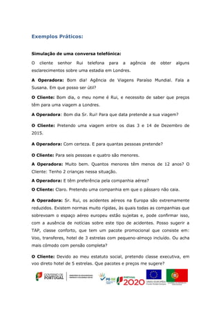 Exemplos Práticos:
Simulação de uma conversa telefónica:
O cliente senhor Rui telefona para a agência de obter alguns
esclarecimentos sobre uma estadia em Londres.
A Operadora: Bom dia! Agência de Viagens Paraíso Mundial. Fala a
Susana. Em que posso ser útil?
O Cliente: Bom dia, o meu nome é Rui, e necessito de saber que preços
têm para uma viagem a Londres.
A Operadora: Bom dia Sr. Rui! Para que data pretende a sua viagem?
O Cliente: Pretendo uma viagem entre os dias 3 e 14 de Dezembro de
2015.
A Operadora: Com certeza. E para quantas pessoas pretende?
O Cliente: Para seis pessoas e quatro são menores.
A Operadora: Muito bem. Quantos menores têm menos de 12 anos? O
Cliente: Tenho 2 crianças nessa situação.
A Operadora: E têm preferência pela companhia aérea?
O Cliente: Claro. Pretendo uma companhia em que o pássaro não caia.
A Operadora: Sr. Rui, os acidentes aéreos na Europa são extremamente
reduzidos. Existem normas muito rígidas, às quais todas as companhias que
sobrevoam o espaço aéreo europeu estão sujeitas e, pode confirmar isso,
com a ausência de notícias sobre este tipo de acidentes. Posso sugerir a
TAP, classe conforto, que tem um pacote promocional que consiste em:
Voo, transferes, hotel de 3 estrelas com pequeno-almoço incluído. Ou acha
mais cómodo com pensão completa?
O Cliente: Devido ao meu estatuto social, pretendo classe executiva, em
voo direto hotel de 5 estrelas. Que pacotes e preços me sugere?
 