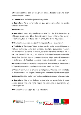 A Operadora: Muito bem Sr. Rui, preciso apenas de saber se o hotel é com
pensão completa ou não.
O Cliente: Não. Pretendo apenas meia pensão.
A Operadora: Acha conveniente um guia para acompanhar nos pontos
turísticos e arredores?
O Cliente: Sim.
A Operadora: Muito bem. Então tenho pela TAP, dia 3 de Dezembro às
5:50, com o regresso a 14 de Dezembro de 2015, às 19 horas (são sempre
horas locais), terá m custo de total de 5.000,00€. O que lhe parece?
O Cliente: Certo, parece-me bem! Como posso fazer o pagamento?
A Vendedora: Excelente. Todas as informações serão disponibilizadas no
mail que eu lhe vou enviar com as nossas condições que passo a resumir:
Por transferência ou cartão de crédito, deve levantar os seus bilhetes até ao
dia 2 de Dezembro de 2015, em qualquer dos nossos balcões disponíveis.
No dia 3 de Dezembro de 2015, devem de estar no aeroporto 2 horas antes
do embarque, e à chegada a Londres o vosso guia estará à vossa espera.
O Cliente: Enviarei por e-mail o comprovativo da confirmação da reserva e
o respetivo pagamento, queria apontar o meu email, por favor.
A Operadora: Sr. Rui, já enviei o e-mail para rui@pereira.com com todas
as informações da sua viagem. Posso ajudar com mais alguma informação?
O Cliente: Não. Não tenho mais nenhuma dúvida. Obrigado pela sua ajuda.
A Operadora: Nós e que ficámos gratos pela sua preferência. A nossa
agência deseja- lhe uma ótima viagem na companhia da sua família. Um
bom dia para si!
O Cliente: Obrigado e bom dia para si também.
 
