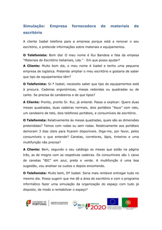 Simulação: Empresa fornecedora de materiais de
escritório
A cliente Isabel telefona para a empresa porque está a renovar o seu
escritório, e pretende informações sobre materiais e equipamentos.
O Telefonista: Bom dia! O meu nome é Rui Bandeia e fala da empesa
“Materiais de Escritório Valiamais, Lda.” . Em que posso ajudar?
A Cliente: Muito bom dia, o meu nome é Isabel e tenho uma pequena
empresa de logística. Pretendo ampliar o meu escritório e gostaria de saber
que tipo de equipamentos têm?
O Telefonista: Sr.ª Isabel, necessito saber que tipo de equipamentos está
à procura. Cadeiras ergonómicas, mesas redondas ou quadradas ou de
canto. Se precisa de candeeiros e de que tipos?
A Cliente: Pronto, pronto Sr. Rui, já entendi. Passo a explicar: Quero duas
mesas quadradas, duas cadeiras normais, dois portáteis “Asus” com rato,
um candeeiro de teto, dois telefones portáteis, e consumíveis de escritório.
O Telefonista: Relativamente às mesas quadradas, quais são as dimensões
pretendidas? Temos com rodas ou sem rodas. Relativamente aos portáteis
demoram 3 dias úteis para ficarem disponíveis. Diga-me, por favor, pelos
consumíveis o que entende? Canetas, corretores, lápis, tinteiros e uma
multifunção não precisa?
A Cliente: Bem, segundo o seu catálogo as mesas que estão na página
três, as de mogno com as respetivas cadeiras. Os consumíveis são 1 caixa
de canetas “BIC” em azul, preta e verde. A multifunção é uma boa
sugestão, vou analisar os custos e depois encomendo.
O Telefonista: Muito bem, Dª Isabel. Seria mais rentável entregar tudo no
mesmo dia. Posso sugerir que me dê a área do escritório e com o programa
informático fazer uma simulação da organização do espaço com tudo já
disposto, de modo a rentabilizar o espaço?
 