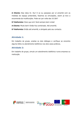 A Cliente: Boa ideia Sr. Rui! E se eu passasse por aí amanhã com as
medidas do espaço pretendido, fazemos as simulações, assim já levo a
encomenda da multifunções. Pode ser por volta das 10.30h?
O Telefonista: Claro que sim! Será sempre bem-vinda!
A Cliente: Muito bem! Então fica combinado. Até amanhã.
O Telefonista: Então até amanhã, e obrigado pelo seu contacto.
Atividade 1:
Em trabalho de grupo, analise os dois diálogos e verifique se encontra
alguma falha no atendimento telefónico nos dois casos práticos.
Atividade 2:
Em trabalho de grupo, simule um atendimento telefónico numa empresa ou
instituição.
 