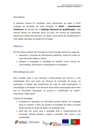 Manual de Apoio ao Formando
UFCD 0353 Atendimento Telefónico
2
Introdução
O presente manual foi concebido como instrumento de apoio à UFCD
(unidade de formação de curta duração) nº 0353 – Atendimento
Telefónico, de acordo com o Catálogo Nacional de Qualificações. Este
manual deverá ser encarado como um guia, em termos de organização
sequencial e lógica dos assuntos, um apoio, como forma de complementar a
informação veiculada na sessão de formação.
Objetivos
No final desta Unidade de Formação de Curta Duração deverá ser capaz de:
 Organizar o processo de atendimento telefónico, tendo em conta as
suas principais etapas e regras.
 Adequar a linguagem à utilização do telefone como veículo de
comunicação, clarificando e enriquecendo a mensagem.
Metodologia da ação
Esta unidade, dada a sua natureza é desenvolvida com recurso a uma
metodologia ativa com base em técnicas de animação de grupo, na
exploração e análise das experiências de vida de cada participante. A
metodologia a privilegiar é de natureza ativa sendo preocupação dominante
que os formandos participem na procura e constituição do “saber”,
procurando “saber-fazer”.
Critérios de Avaliação:
 Considera-se aprovado um formando quando obtiver um resultado
igual ou superior a 50% de sucesso na avaliação de todos os temas
desenvolvidos ao longo da ação e na avaliação final.
 Será tido em conta para a avaliação final o comportamento do
formando, atitude perante a acção e evolução, bem como a sua
assiduidade.
 