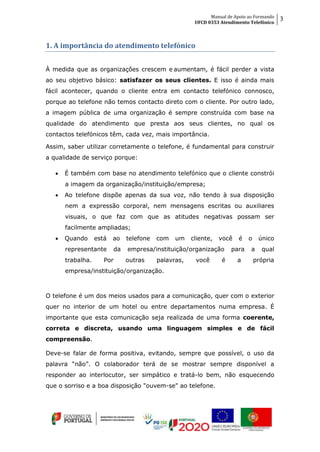 Manual de Apoio ao Formando
UFCD 0353 Atendimento Telefónico
3
1. A importância do atendimento telefónico
À medida que as organizações crescem e aumentam, é fácil perder a vista
ao seu objetivo básico: satisfazer os seus clientes. E isso é ainda mais
fácil acontecer, quando o cliente entra em contacto telefónico connosco,
porque ao telefone não temos contacto direto com o cliente. Por outro lado,
a imagem pública de uma organização é sempre construída com base na
qualidade do atendimento que presta aos seus clientes, no qual os
contactos telefónicos têm, cada vez, mais importância.
Assim, saber utilizar corretamente o telefone, é fundamental para construir
a qualidade de serviço porque:
 É também com base no atendimento telefónico que o cliente constrói
a imagem da organização/instituição/empresa;
 Ao telefone dispõe apenas da sua voz, não tendo à sua disposição
nem a expressão corporal, nem mensagens escritas ou auxiliares
visuais, o que faz com que as atitudes negativas possam ser
facilmente ampliadas;
 Quando está ao telefone com um cliente, você é o único
representante da empresa/instituição/organização para a qual
trabalha. Por outras palavras, você é a própria
empresa/instituição/organização.
O telefone é um dos meios usados para a comunicação, quer com o exterior
quer no interior de um hotel ou entre departamentos numa empresa. É
importante que esta comunicação seja realizada de uma forma coerente,
correta e discreta, usando uma linguagem simples e de fácil
compreensão.
Deve-se falar de forma positiva, evitando, sempre que possível, o uso da
palavra “não”. O colaborador terá de se mostrar sempre disponível a
responder ao interlocutor, ser simpático e tratá-lo bem, não esquecendo
que o sorriso e a boa disposição "ouvem-se" ao telefone.
 