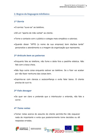 Manual de Apoio ao Formando
UFCD 0353 Atendimento Telefónico
4
2. Regras da linguagem telefónica
1º Sorria
 O sorriso "ouve-se" ao telefone.
 Dê um "aperto de mão verbal" ao cliente.
 Torne o contacto com o público e colegas mais simpático e caloroso.
 Quando disser "XPTO (o nome da sua empresa) bom dia/boa tarde"
personalize o atendimento e a imagem da organização que representa.
2º Articule bem as palavras
 Enquanto fala ao telefone, não fume e deite fora a pastilha elástica. Não
fale com a boca cheia.
 Não faça outra coisa enquanto estiver ao telefone. Se o fizer vai acabar
por não fazer nenhuma das coisas bem.
 Exprima-se com clareza e autoconfiança e evite falar baixo. O cliente
precisa de ouvi-lo.
3º Fale devagar
 Se quer ser claro e pretende que o interlocutor o entenda, não fale a
correr.
4º Tome notas
 Tomar notas acerca do assunto do cliente permite-lhe não esquecer
nada de importante e evita que posteriormente tome decisões ou dê
respostas erradas.
 