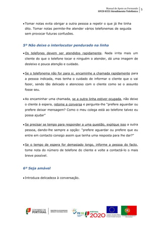 Manual de Apoio ao Formando
UFCD 0353 Atendimento Telefónico
5
 Tomar notas evita obrigar a outra pessoa a repetir o que já lhe tinha
dito. Tomar notas permite-lhe atender vários telefonemas de seguida
sem provocar futuras confusões.
5º Não deixe o interlocutor pendurado na linha
 Os telefones devem ser atendidos rapidamente. Nada irrita mais um
cliente do que o telefone tocar e ninguém o atender, dá uma imagem de
desleixo e pouca atenção e cuidado.
 Se o telefonema não for para si, encaminhe a chamada rapidamente para
a pessoa indicada, mas tenha o cuidado de informar o cliente que o vai
fazer, sendo tão delicado e atencioso com o cliente como se o assunto
fosse seu.
 Ao encaminhar uma chamada, se a outra linha estiver ocupada, não deixe
o cliente à espera, retome a conversa e pergunte-lhe “prefere aguardar ou
prefere deixar mensagem? Como o meu colega está ao telefone talvez eu
possa ajudar”
 Se precisar se tempo para responder a uma questão, explique isso a outra
pessoa, dando-lhe sempre a opção: “prefere aguardar ou prefere que eu
entre em contacto consigo assim que tenha uma resposta para lhe dar?”
 Se o tempo de espera for demasiado longo, informe a pessoa do facto,
tome nota do número de telefone do cliente e volte a contactá-lo o mais
breve possível.
6º Seja amável
 Introduza delicadeza à conversação.
 