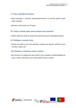 Manual de Apoio ao Formando
UFCD 0353 Atendimento Telefónico
6
7º Faça a gestão do tempo
 Não prolongue a conversa desnecessariamente. A próxima pessoa pode
estar à espera.
 Atenda o mais tardar ao 4º toque.
8º Trate o cliente pelo nome sempre que possível
 Deste modo ele sente-se ainda mais próximo da sua instituição/empresa.
9º Pratique a escuta ativa
 Mostre que está a ouvir com atenção a pessoa que atende. Lembre-se que
ele não o está a ver.
10º Finalize o contacto como o iniciou
 Ao terminar um telefonema deve fazê-lo com simpatia e disponibilidade tal
qual o iniciou, deixando a sua “porta aberta” para o cliente.
 
