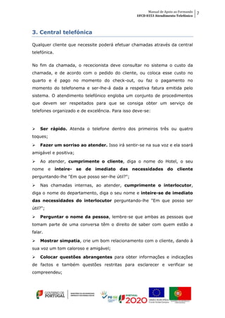 Manual de Apoio ao Formando
UFCD 0353 Atendimento Telefónico
7
3. Central telefónica
Qualquer cliente que necessite poderá efetuar chamadas através da central
telefónica.
No fim da chamada, o rececionista deve consultar no sistema o custo da
chamada, e de acordo com o pedido do cliente, ou coloca esse custo no
quarto e é pago no momento do check-out, ou faz o pagamento no
momento do telefonema e ser-lhe-á dada a respetiva fatura emitida pelo
sistema. O atendimento telefónico engloba um conjunto de procedimentos
que devem ser respeitados para que se consiga obter um serviço de
telefones organizado e de excelência. Para isso deve-se:
 Ser rápido. Atenda o telefone dentro dos primeiros três ou quatro
toques;
 Fazer um sorriso ao atender. Isso irá sentir-se na sua voz e ela soará
amigável e positiva;
 Ao atender, cumprimente o cliente, diga o nome do Hotel, o seu
nome e inteire- se de imediato das necessidades do cliente
perguntando-lhe "Em que posso ser-lhe útil?";
 Nas chamadas internas, ao atender, cumprimente o interlocutor,
diga o nome do departamento, diga o seu nome e inteire-se de imediato
das necessidades do interlocutor perguntando-lhe "Em que posso ser
útil?";
 Perguntar o nome da pessoa, lembre-se que ambas as pessoas que
tomam parte de uma conversa têm o direito de saber com quem estão a
falar.
 Mostrar simpatia, crie um bom relacionamento com o cliente, dando à
sua voz um tom caloroso e amigável;
 Colocar questões abrangentes para obter informações e indicações
de factos e também questões restritas para esclarecer e verificar se
compreendeu;
 