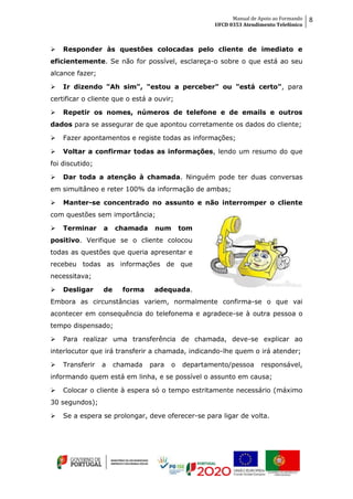 Manual de Apoio ao Formando
UFCD 0353 Atendimento Telefónico
8
 Responder às questões colocadas pelo cliente de imediato e
eficientemente. Se não for possível, esclareça-o sobre o que está ao seu
alcance fazer;
 Ir dizendo "Ah sim", "estou a perceber" ou "está certo", para
certificar o cliente que o está a ouvir;
 Repetir os nomes, números de telefone e de emails e outros
dados para se assegurar de que apontou corretamente os dados do cliente;
 Fazer apontamentos e registe todas as informações;
 Voltar a confirmar todas as informações, lendo um resumo do que
foi discutido;
 Dar toda a atenção à chamada. Ninguém pode ter duas conversas
em simultâneo e reter 100% da informação de ambas;
 Manter-se concentrado no assunto e não interromper o cliente
com questões sem importância;
 Terminar a chamada num tom
positivo. Verifique se o cliente colocou
todas as questões que queria apresentar e
recebeu todas as informações de que
necessitava;
 Desligar de forma adequada.
Embora as circunstâncias variem, normalmente confirma-se o que vai
acontecer em consequência do telefonema e agradece-se à outra pessoa o
tempo dispensado;
 Para realizar uma transferência de chamada, deve-se explicar ao
interlocutor que irá transferir a chamada, indicando-lhe quem o irá atender;
 Transferir a chamada para o departamento/pessoa responsável,
informando quem está em linha, e se possível o assunto em causa;
 Colocar o cliente à espera só o tempo estritamente necessário (máximo
30 segundos);
 Se a espera se prolongar, deve oferecer-se para ligar de volta.
 