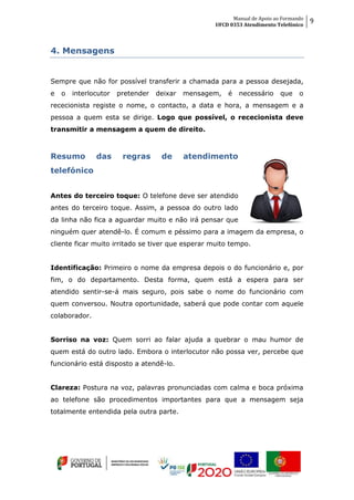Manual de Apoio ao Formando
UFCD 0353 Atendimento Telefónico
9
4. Mensagens
Sempre que não for possível transferir a chamada para a pessoa desejada,
e o interlocutor pretender deixar mensagem, é necessário que o
rececionista registe o nome, o contacto, a data e hora, a mensagem e a
pessoa a quem esta se dirige. Logo que possível, o rececionista deve
transmitir a mensagem a quem de direito.
Resumo das regras de atendimento
telefónico
Antes do terceiro toque: O telefone deve ser atendido
antes do terceiro toque. Assim, a pessoa do outro lado
da linha não fica a aguardar muito e não irá pensar que
ninguém quer atendê-lo. É comum e péssimo para a imagem da empresa, o
cliente ficar muito irritado se tiver que esperar muito tempo.
Identificação: Primeiro o nome da empresa depois o do funcionário e, por
fim, o do departamento. Desta forma, quem está a espera para ser
atendido sentir-se-á mais seguro, pois sabe o nome do funcionário com
quem conversou. Noutra oportunidade, saberá que pode contar com aquele
colaborador.
Sorriso na voz: Quem sorri ao falar ajuda a quebrar o mau humor de
quem está do outro lado. Embora o interlocutor não possa ver, percebe que
funcionário está disposto a atendê-lo.
Clareza: Postura na voz, palavras pronunciadas com calma e boca próxima
ao telefone são procedimentos importantes para que a mensagem seja
totalmente entendida pela outra parte.
 