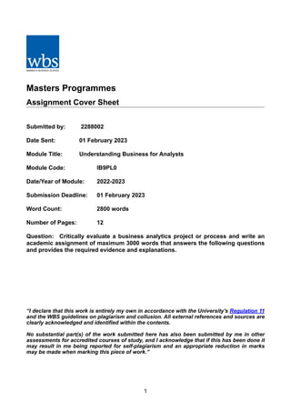 Masters Programmes
Assignment Cover Sheet
Submitted by: 2288002
Date Sent: 01 February 2023
Module Title: Understanding Business for Analysts
Module Code: IB9PL0
Date/Year of Module: 2022-2023
Submission Deadline: 01 February 2023
Word Count: 2800 words
Number of Pages: 12
Question: Critically evaluate a business analytics project or process and write an
academic assignment of maximum 3000 words that answers the following questions
and provides the required evidence and explanations.
“I declare that this work is entirely my own in accordance with the University's Regulation 11
and the WBS guidelines on plagiarism and collusion. All external references and sources are
clearly acknowledged and identified within the contents.
No substantial part(s) of the work submitted here has also been submitted by me in other
assessments for accredited courses of study, and I acknowledge that if this has been done it
may result in me being reported for self-plagiarism and an appropriate reduction in marks
may be made when marking this piece of work.”
1
 