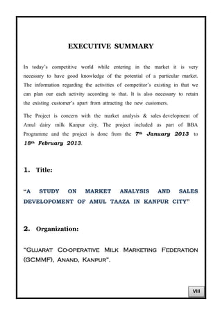 EXECUTIVE SUMMARY
In today’s competitive world while entering in the market it is very
necessary to have good knowledge of the potential of a particular market.
The information regarding the activities of competitor’s existing in that we
can plan our each activity according to that. It is also necessary to retain
the existing customer’s apart from attracting the new customers.
The Project is concern with the market analysis & sales development of
Amul dairy milk Kanpur city. The project included as part of BBA
Programme and the project is done from the 7th January 2013 to
18th February 2013.
1. Title:
“A STUDY ON MARKET ANALYSIS AND SALES
DEVELOPOMENT OF AMUL TAAZA IN KANPUR CITY”
2. Organization:
“Gujarat Co-operative Milk Marketing Federation
(GCMMF), Anand, Kanpur”.
VIII
 