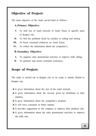 Objective of Project:
The main objective of the study can be listed as follows:
A. Primary Objective:
I. To find size of retail network of Amul Taaza in specific areas
of Kanpur city.
II. To find the problems faced by retailers in selling and storing.
III. To know consumer’s behavior on Amul Taaza.
IV. To collect the information about the competitor’s.
B. Secondary Objective:
I. To organize sales promotional activities to improve milk selling.
II. To generate and secure consumer awareness.
Scope of Project:
The study is carried out in Kanpur city so its scope is mainly limited to
Kanpur city.
It gives information about the size of the retail network.
It gives information about the services given by distributor to their
retailors.
It gives information about the competitor’s products.
It will serve consumer in better manner.
It provides suggestions to the company to improve their products sale.
It gives information about the sales promotional activities to improve
the milk sale.
86
 