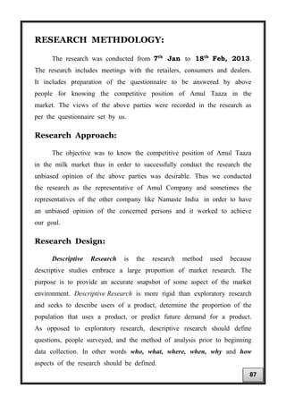 RESEARCH METHDOLOGY:
The research was conducted from 7th
Jan to 18th
Feb, 2013.
The research includes meetings with the retailers, consumers and dealers.
It includes preparation of the questionnaire to be answered by above
people for knowing the competitive position of Amul Taaza in the
market. The views of the above parties were recorded in the research as
per the questionnaire set by us.
Research Approach:
The objective was to know the competitive position of Amul Taaza
in the milk market thus in order to successfully conduct the research the
unbiased opinion of the above parties was desirable. Thus we conducted
the research as the representative of Amul Company and sometimes the
representatives of the other company like Namaste India in order to have
an unbiased opinion of the concerned persons and it worked to achieve
our goal.
Research Design:
Descriptive Research is the research method used because
descriptive studies embrace a large proportion of market research. The
purpose is to provide an accurate snapshot of some aspect of the market
environment. Descriptive Research is more rigid than exploratory research
and seeks to describe users of a product, determine the proportion of the
population that uses a product, or predict future demand for a product.
As opposed to exploratory research, descriptive research should define
questions, people surveyed, and the method of analysis prior to beginning
data collection. In other words who, what, where, when, why and how
aspects of the research should be defined.
87
 