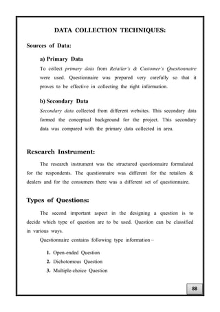 DATA COLLECTION TECHNIQUES:
Sources of Data:
a) Primary Data
To collect primary data from Retailer’s & Customer’s Questionnaire
were used. Questionnaire was prepared very carefully so that it
proves to be effective in collecting the right information.
b) Secondary Data
Secondary data collected from different websites. This secondary data
formed the conceptual background for the project. This secondary
data was compared with the primary data collected in area.
Research Instrument:
The research instrument was the structured questionnaire formulated
for the respondents. The questionnaire was different for the retailers &
dealers and for the consumers there was a different set of questionnaire.
Types of Questions:
The second important aspect in the designing a question is to
decide which type of question are to be used. Question can be classified
in various ways.
Questionnaire contains following type information –
1. Open-ended Question
2. Dichotomous Question
3. Multiple-choice Question
88
 