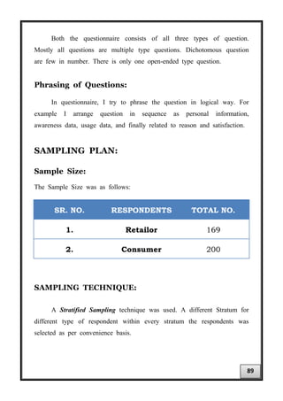 Both the questionnaire consists of all three types of question.
Mostly all questions are multiple type questions. Dichotomous question
are few in number. There is only one open-ended type question.
Phrasing of Questions:
In questionnaire, I try to phrase the question in logical way. For
example I arrange question in sequence as personal information,
awareness data, usage data, and finally related to reason and satisfaction.
SAMPLING PLAN:
Sample Size:
The Sample Size was as follows:
SR. NO. RESPONDENTS TOTAL NO.
1. Retailor 169
2. Consumer 200
SAMPLING TECHNIQUE:
A Stratified Sampling technique was used. A different Stratum for
different type of respondent within every stratum the respondents was
selected as per convenience basis.
89
 