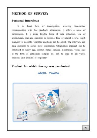 METHOD OF SURVEY:
Personal Interview:
It is direct form of investigation, involving face-to-face
communication with free feedback information. It offers a sense of
participation. It is more flexible form of data collection. Use of
unstructured, open-end questions is possible. Rate of refusal is low. Depth
interview is possible. Complex questions can be asked. The interview can
have questions to secure more information. Observation approach can be
combined to verify age, income, status, standard information. Visual aids
in the form of catalogues samples etc. can be used to get views,
opinions, and attitudes of responder.
Product for which Survey was conducted:
AMUL TAAZA
90
 