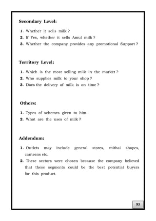 Secondary Level:
1. Whether it sells milk ?
2. If Yes, whether it sells Amul milk ?
3. Whether the company provides any promotional Support ?
Territory Level:
1. Which is the most selling milk in the market ?
2. Who supplies milk to your shop ?
3. Does the delivery of milk is on time ?
Others:
1. Types of schemes given to him.
2. What are the uses of milk ?
Addendum:
1. Outlets may include general stores, mithai shopes,
canteens etc.
2. These sectors were chosen because the company believed
that these segments could be the best potential buyers
for this product.
93
 