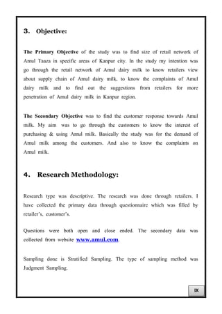 3. Objective:
The Primary Objective of the study was to find size of retail network of
Amul Taaza in specific areas of Kanpur city. In the study my intention was
go through the retail network of Amul dairy milk to know retailers view
about supply chain of Amul dairy milk, to know the complaints of Amul
dairy milk and to find out the suggestions from retailers for more
penetration of Amul dairy milk in Kanpur region.
The Secondary Objective was to find the customer response towards Amul
milk. My aim was to go through the customers to know the interest of
purchasing & using Amul milk. Basically the study was for the demand of
Amul milk among the customers. And also to know the complaints on
Amul milk.
4. Research Methodology:
Research type was descriptive. The research was done through retailers. I
have collected the primary data through questionnaire which was filled by
retailer’s, customer’s.
Questions were both open and close ended. The secondary data was
collected from website www.amul.com.
Sampling done is Stratified Sampling. The type of sampling method was
Judgment Sampling.
IX
 