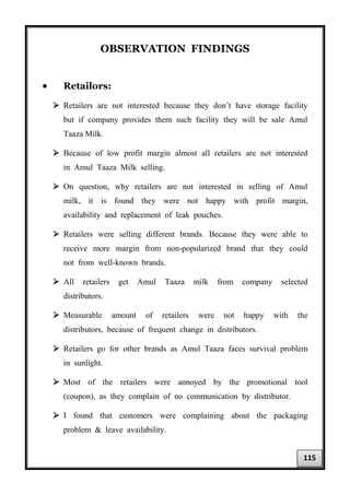 OBSERVATION FINDINGS
• Retailors:
 Retailers are not interested because they don’t have storage facility
but if company provides them such facility they will be sale Amul
Taaza Milk.
 Because of low profit margin almost all retailers are not interested
in Amul Taaza Milk selling.
 On question, why retailers are not interested in selling of Amul
milk, it is found they were not happy with profit margin,
availability and replacement of leak pouches.
 Retailers were selling different brands. Because they were able to
receive more margin from non-popularized brand that they could
not from well-known brands.
 All retailers get Amul Taaza milk from company selected
distributors.
 Measurable amount of retailers were not happy with the
distributors, because of frequent change in distributors.
 Retailers go for other brands as Amul Taaza faces survival problem
in sunlight.
 Most of the retailers were annoyed by the promotional tool
(coupon), as they complain of no communication by distributor.
 I found that customers were complaining about the packaging
problem & leave availability.
115
 