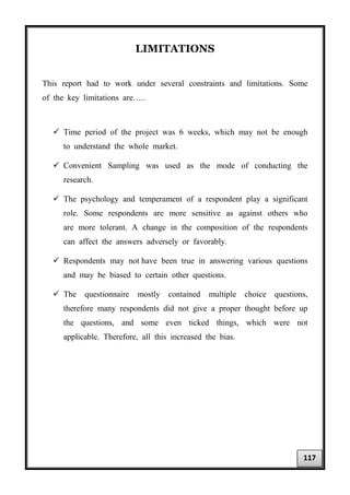 LIMITATIONS
This report had to work under several constraints and limitations. Some
of the key limitations are…..
 Time period of the project was 6 weeks, which may not be enough
to understand the whole market.
 Convenient Sampling was used as the mode of conducting the
research.
 The psychology and temperament of a respondent play a significant
role. Some respondents are more sensitive as against others who
are more tolerant. A change in the composition of the respondents
can affect the answers adversely or favorably.
 Respondents may not have been true in answering various questions
and may be biased to certain other questions.
 The questionnaire mostly contained multiple choice questions,
therefore many respondents did not give a proper thought before up
the questions, and some even ticked things, which were not
applicable. Therefore, all this increased the bias.
117
 