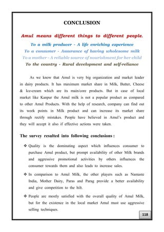 CONCLUSION
Amul means different things to different people.
To a milk producer - A life enriching experience
To a consumer - Assurance of having wholesome milk
To a mother - A reliable source of nourishment for her child
To the country - Rural development and self-reliance
As we know that Amul is very big organization and market leader
in dairy products. It has maximum market share in Milk, Butter, Cheese
& Ice-cream which are its main/core products. But in case of local
market like Kanpur the Amul milk is not a popular product as compared
to other Amul Products. With the help of research, company can find out
its week points in Milk product and can increase its market share
through rectify mistakes. People have believed in Amul’s product and
they will accept it also if effective actions were taken.
The survey resulted into following conclusions :
 Quality is the dominating aspect which influences consumer to
purchase Amul product, but prompt availability of other Milk brands
and aggressive promotional activities by others influences the
consumer towards them and also leads to increase sales.
 In comparison to Amul Milk, the other players such as Namaste
India, Mother Dairy, Paras and Parag provide a better availability
and give competition to the hilt.
 People are mostly satisfied with the overall quality of Amul Milk,
but for the existence in the local market Amul must use aggressive
selling techniques.
118
 