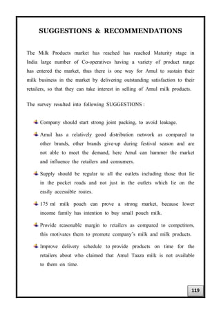 SUGGESTIONS & RECOMMENDATIONS
The Milk Products market has reached has reached Maturity stage in
India large number of Co-operatives having a variety of product range
has entered the market, thus there is one way for Amul to sustain their
milk business in the market by delivering outstanding satisfaction to their
retailers, so that they can take interest in selling of Amul milk products.
The survey resulted into following SUGGESTIONS :
Company should start strong joint packing, to avoid leakage.
Amul has a relatively good distribution network as compared to
other brands, other brands give-up during festival season and are
not able to meet the demand, here Amul can hammer the market
and influence the retailers and consumers.
Supply should be regular to all the outlets including those that lie
in the pocket roads and not just in the outlets which lie on the
easily accessible routes.
175 ml milk pouch can prove a strong market, because lower
income family has intention to buy small pouch milk.
Provide reasonable margin to retailers as compared to competitors,
this motivates them to promote company’s milk and milk products.
Improve delivery schedule to provide products on time for the
retailers about who claimed that Amul Taaza milk is not available
to them on time.
119
 